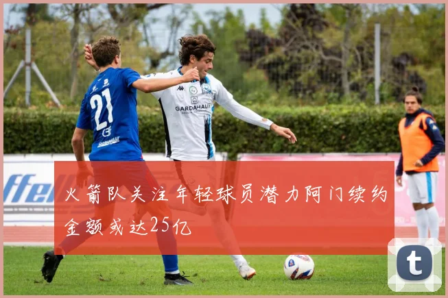 火箭队关注年轻球员潜力阿门续约金额或达25亿