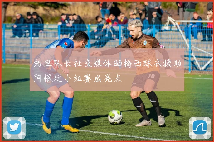 约旦队长社交媒体晒梅西球衣援助阿根廷小组赛成亮点