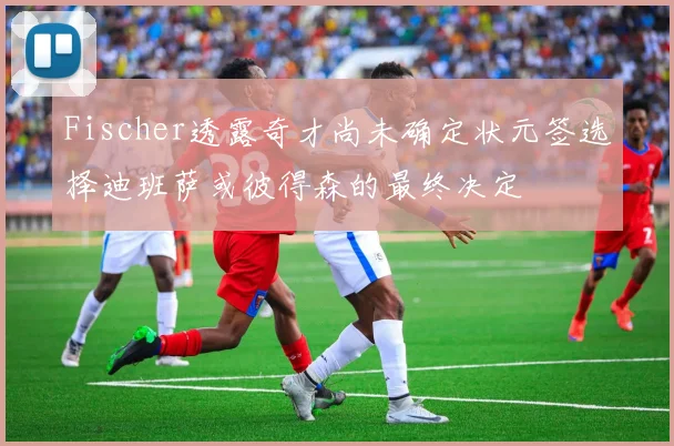 Fischer透露奇才尚未确定状元签选择迪班萨或彼得森的最终决定