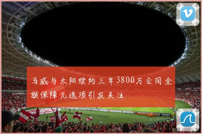 马威与太阳续约三年3800万合同全额保障无选项引发关注