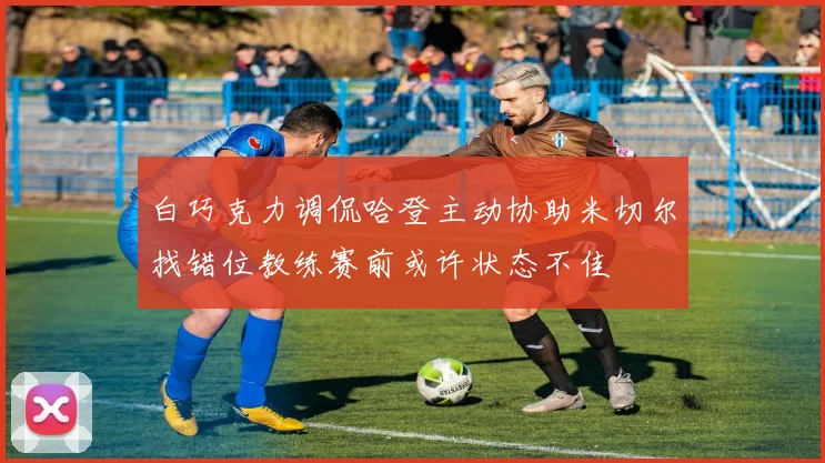 白巧克力调侃哈登主动协助米切尔找错位教练赛前或许状态不佳