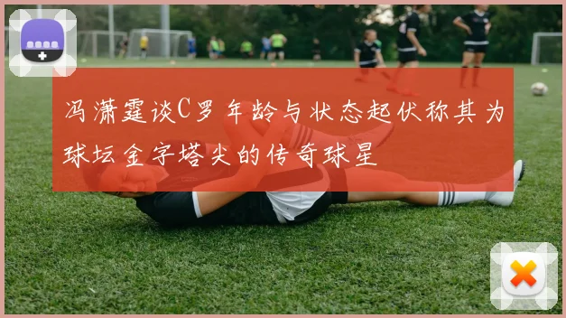 冯潇霆谈C罗年龄与状态起伏称其为球坛金字塔尖的传奇球星