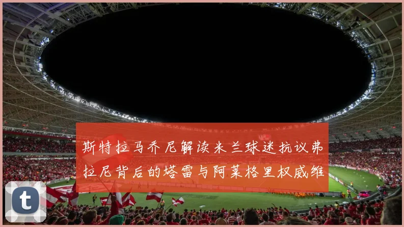 斯特拉马乔尼解读米兰球迷抗议弗拉尼背后的塔雷与阿莱格里权威维护