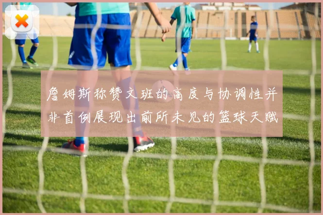 詹姆斯称赞文班的高度与协调性并非首例展现出前所未见的篮球天赋
