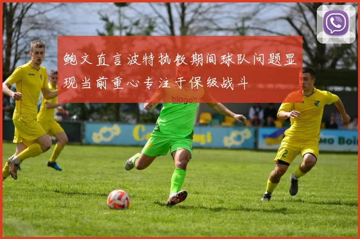 鲍文直言波特执教期间球队问题显现当前重心专注于保级战斗