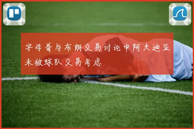 字母哥与布朗交易讨论中阿夫迪亚未被球队交易考虑