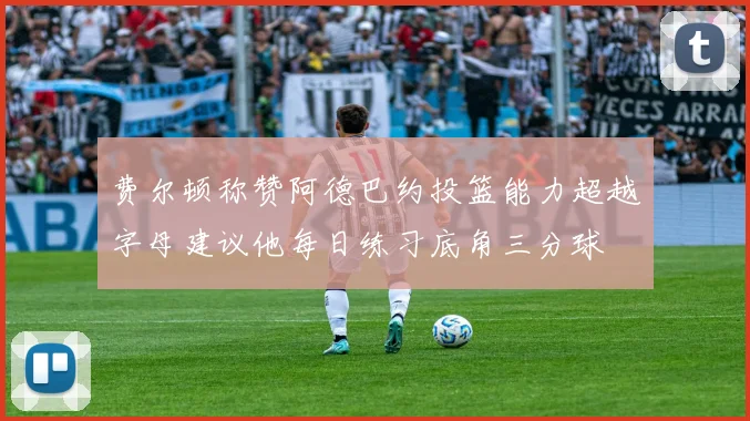 费尔顿称赞阿德巴约投篮能力超越字母建议他每日练习底角三分球
