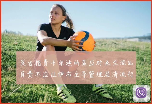 莫吉指责卡尔迪纳莱应对米兰混乱负责不应让伊布主导管理层清洗行动