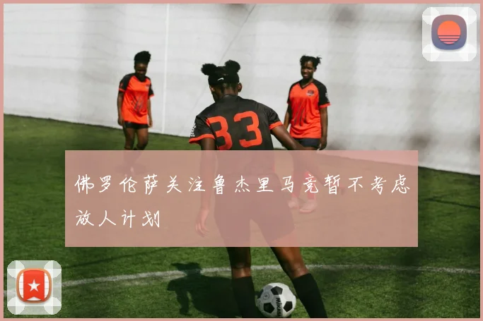 佛罗伦萨关注鲁杰里马竞暂不考虑放人计划