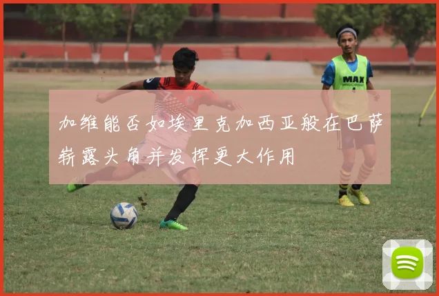 加维能否如埃里克加西亚般在巴萨崭露头角并发挥更大作用